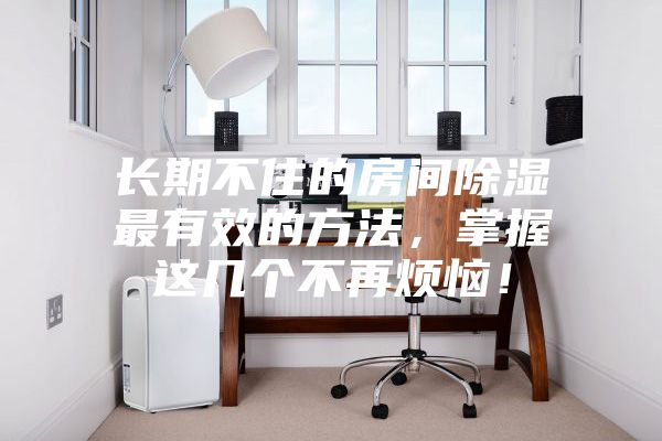 長(zhǎng)期不住的房間除濕最有效的方法，掌握這幾個(gè)不再煩惱！