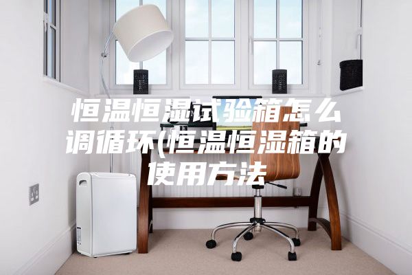 恒溫恒濕試驗箱怎么調循環(huán)(恒溫恒濕箱的使用方法