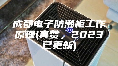 成都電子防潮柜工作原理(真贊，2023已更新)