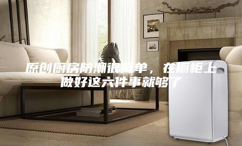原創(chuàng)廚房防潮很簡(jiǎn)單，在櫥柜上做好這六件事就夠了