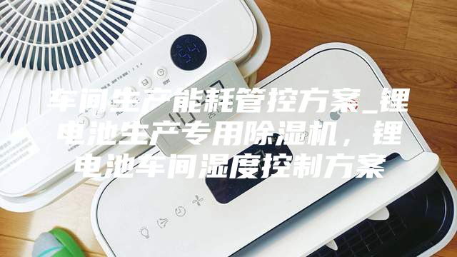 車間生產(chǎn)能耗管控方案_鋰電池生產(chǎn)專用除濕機(jī)，鋰電池車間濕度控制方案